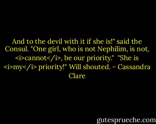And to the devil with it if she is!" said the Consul. "One girl, who is not Nephilim, is not, <i>cannot</i>, be our priority."<br /><br />"She is <i>my</i> priority!" Will shouted. - Cassandra Clare