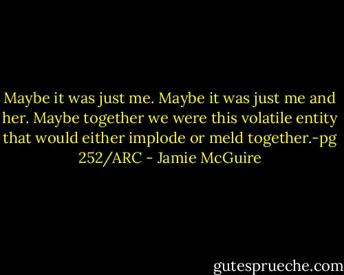 Maybe it was just me. Maybe it was just me and her. Maybe together we were this volatile entity that would either implode or meld together.-pg 252/ARC - Jamie McGuire