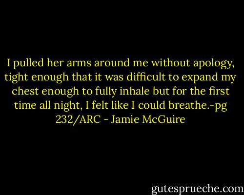 I pulled her arms around me without apology, tight enough that it was difficult to expand my chest enough to fully inhale but for the first time all night, I felt like I could breathe.-pg 232/ARC - Jamie McGuire