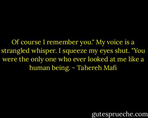 Of course I remember you." My voice is a strangled whisper. I squeeze my eyes shut. "You were the only one who ever looked at me like a human being. - Tahereh Mafi