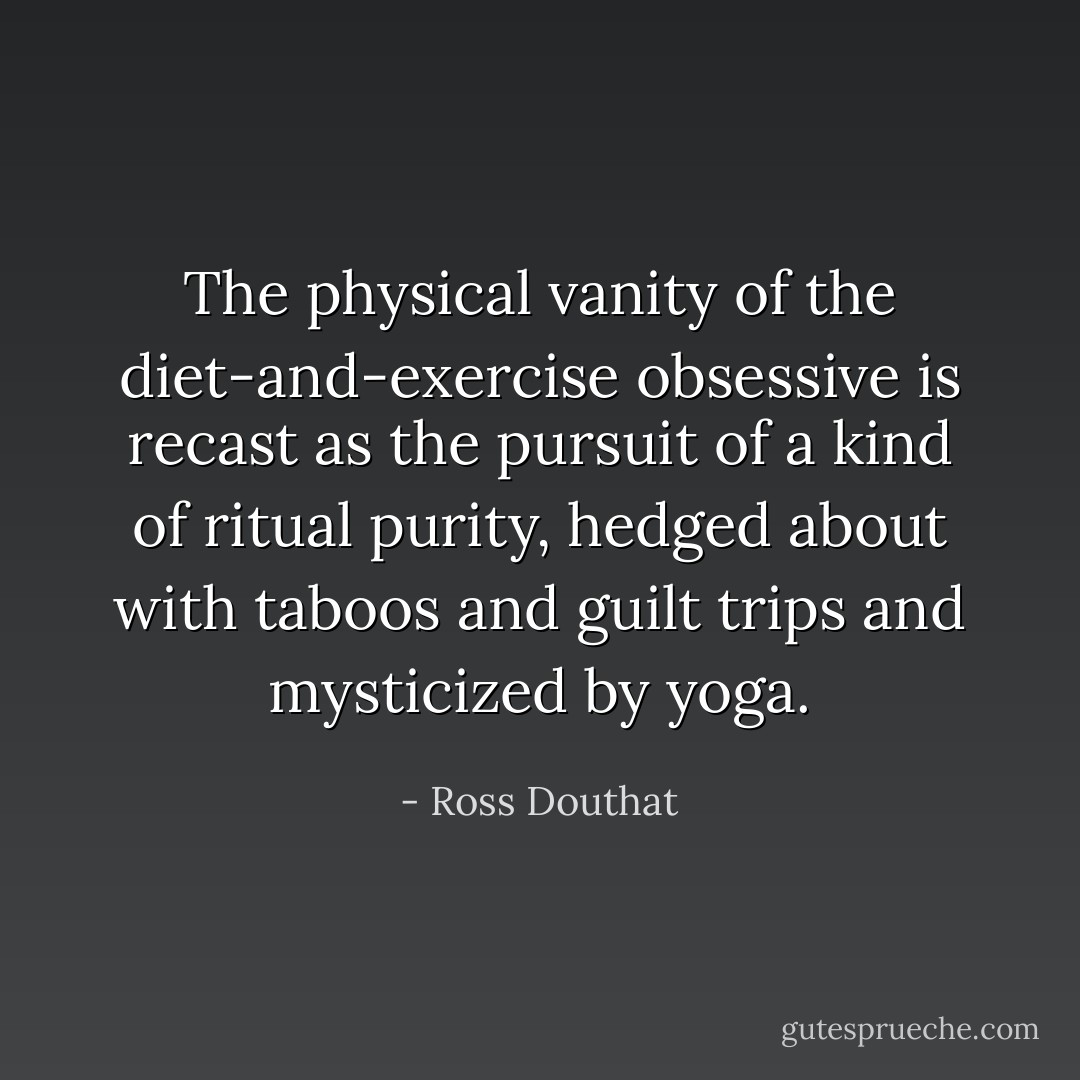 The physical vanity of the diet-and-exercise obsessive is recast as the pursuit of a kind of ritual purity, hedged about with taboos and guilt trips and mysticized by yoga. - Ross Douthat