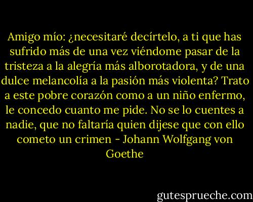 Amigo mío:<br />¿necesitaré decírtelo, a ti que has sufrido más de una vez<br />viéndome pasar de la tristeza a la alegría más alborotadora,<br />y de una dulce melancolía a la pasión más violenta? Trato<br />a este pobre corazón como a un niño enfermo, le concedo<br />cuanto me pide. No se lo cuentes a nadie, que no faltaría<br />quien dijese que con ello cometo un crimen - Johann Wolfgang von Goethe