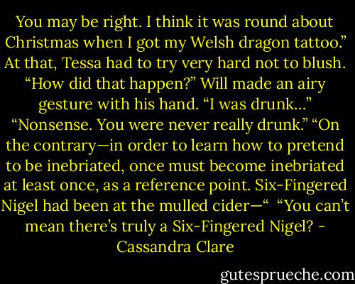 You may be right. I think it was round about Christmas when I got my Welsh dragon tattoo.”<br />At that, Tessa had to try very hard not to blush. “How did that happen?”<br />Will made an airy gesture with his hand. “I was drunk…”<br />“Nonsense. You were never really drunk.”<br />“On the contrary—in order to learn how to pretend to be inebriated, once must become inebriated at least once, as a reference point. Six-Fingered Nigel had been at the mulled cider—“ <br />“You can’t mean there’s truly a Six-Fingered Nigel? - Cassandra Clare
