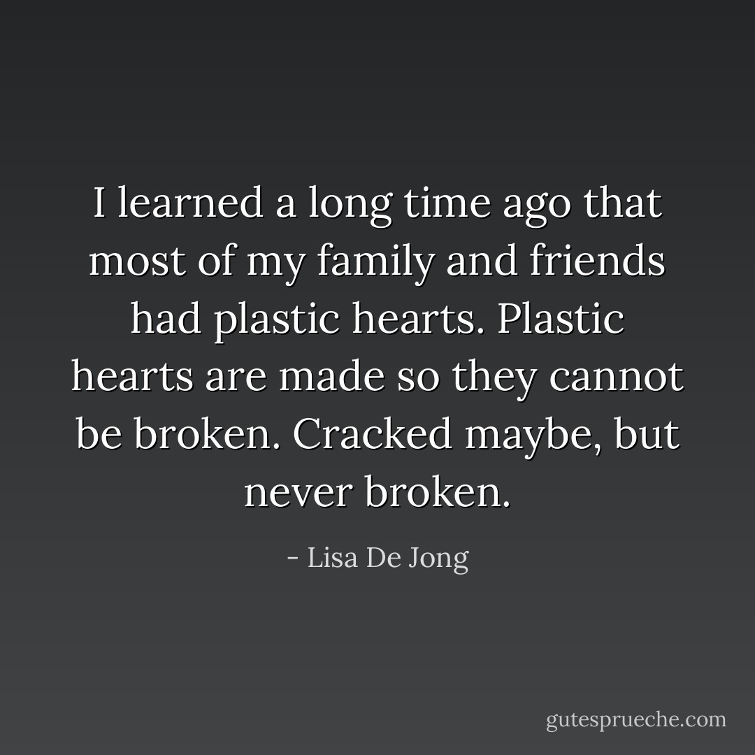 I learned a long time ago that most of my family and friends had plastic hearts. Plastic hearts are made so they cannot be broken. Cracked maybe, but never broken. - Lisa De Jong