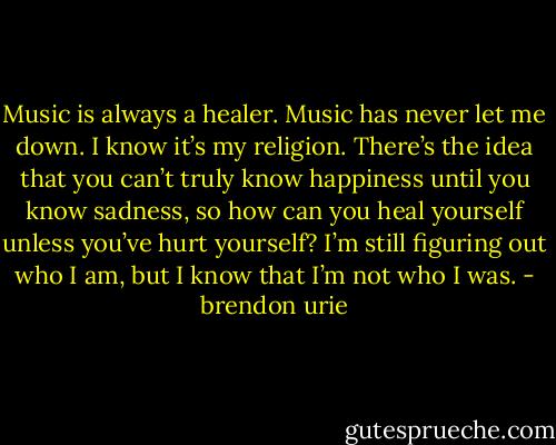 Music is always a healer. Music has never let me down. I know it’s my religion. There’s the idea that you can’t truly know happiness until you know sadness, so how can you heal yourself unless you’ve hurt yourself? I’m still figuring out who I am, but I know that I’m not who I was. - brendon urie