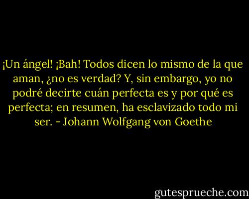 ¡Un ángel! ¡Bah! Todos dicen lo mismo de la que aman,<br />¿no es verdad? Y, sin embargo, yo no podré decirte cuán<br />perfecta es y por qué es perfecta; en resumen, ha<br />esclavizado todo mi ser. - Johann Wolfgang von Goethe