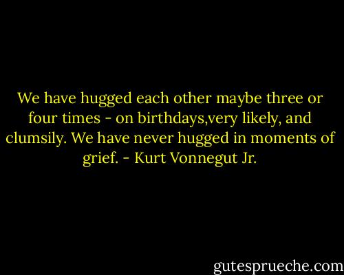 We have hugged each other maybe three or four times - on birthdays,very likely, and clumsily. We have never hugged in moments of grief. - Kurt Vonnegut Jr.
