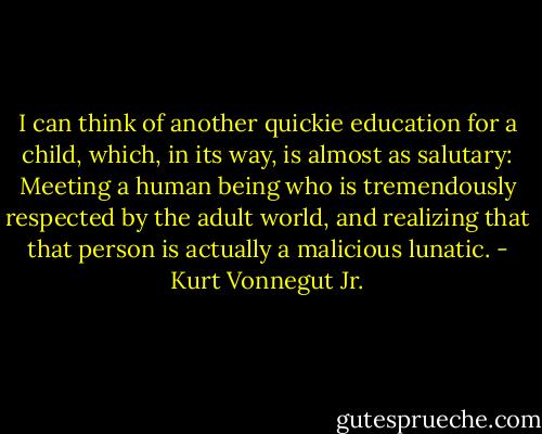 I can think of another quickie education for a child, which, in its way, is almost as salutary: Meeting a human being who is tremendously respected by the adult world, and realizing that that person is actually a malicious lunatic. - Kurt Vonnegut Jr.