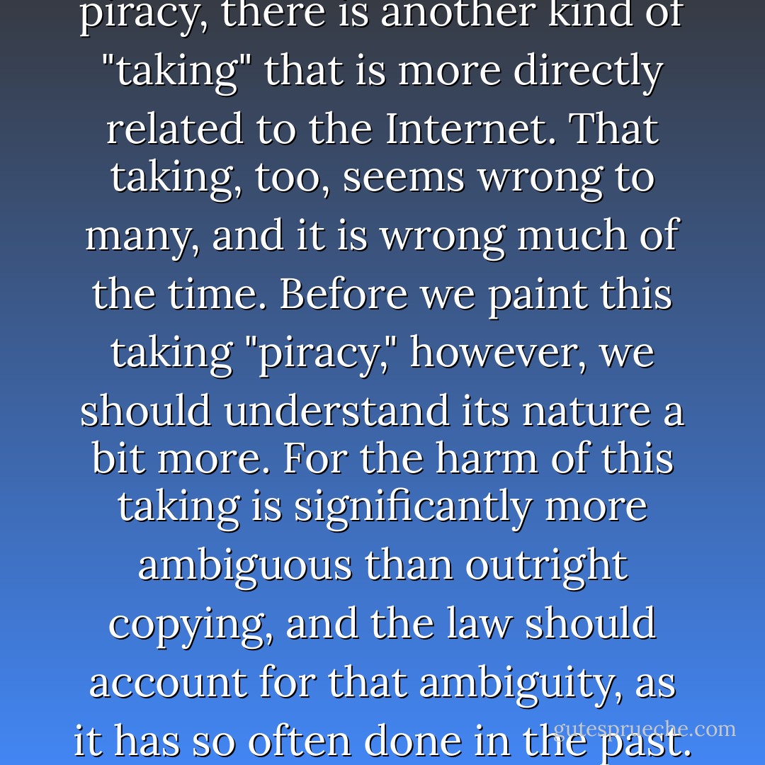 But as well as copy-shop piracy, there is another kind of "taking" that is more directly related to the Internet. That taking, too, seems wrong to many, and it is wrong much of the time. Before we paint this taking "piracy," however, we should understand its nature a bit more. For the harm of this taking is significantly more ambiguous than outright copying, and the law should account for that ambiguity, as it has so often done in the past. - Lawrence Lessig