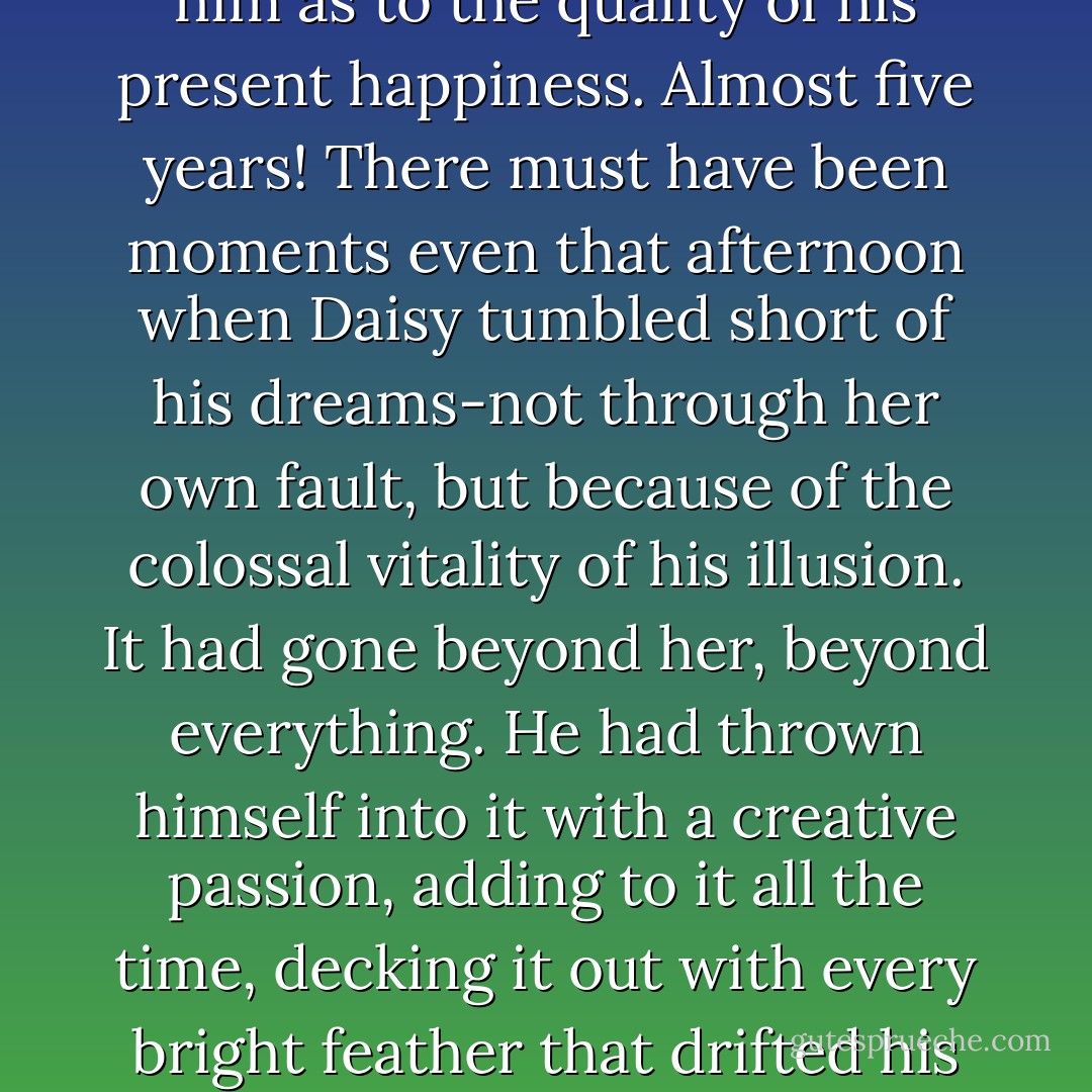 As I went over to say good-by I saw that the expression of bewilderment had come back into Gatsby's face, as though a faint doubt had occurred to him as to the quality of his present happiness. Almost five years! There must have been moments even that afternoon when Daisy tumbled short of his dreams-not through her own fault, but because of the colossal vitality of his illusion. It had gone beyond her, beyond everything. He had thrown himself into it with a creative passion, adding to it all the time, decking it out with every bright feather that drifted his way. No amount of fire or freshness can challenge what a man will store up in his ghostly heart - F. Scott Fitzgerald