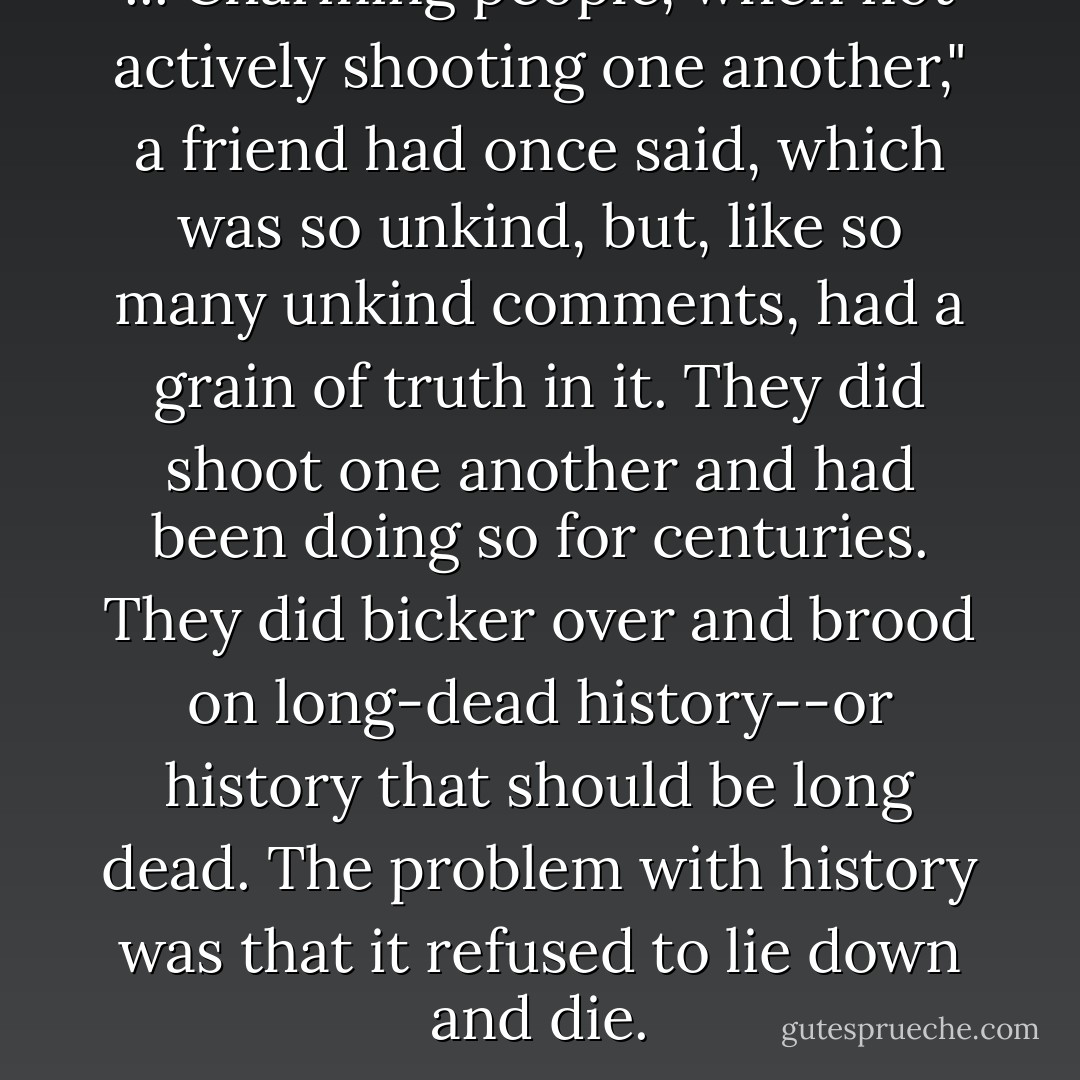 ..."Charming people, when not actively shooting one another," a friend had once said, which was so unkind, but, like so many unkind comments, had a grain of truth in it. They <i>did</i> shoot one another and had been doing so for centuries. They did bicker over and brood on long-dead history--or history that should be long dead. The problem with history was that it refused to lie down and die. - Alexander McCall Smith