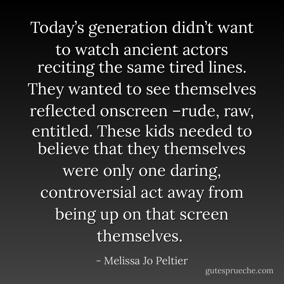 Today’s generation didn’t want to watch ancient actors reciting the same tired lines. They wanted to see themselves reflected onscreen –rude, raw, entitled. These kids needed to believe that they themselves were only one daring, controversial act away from being up on that screen themselves.  - Melissa Jo Peltier