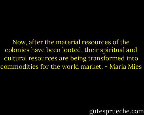 Now, after the material resources of the colonies have been looted, their spiritual and cultural resources are being transformed into commodities for the world market. - Maria Mies