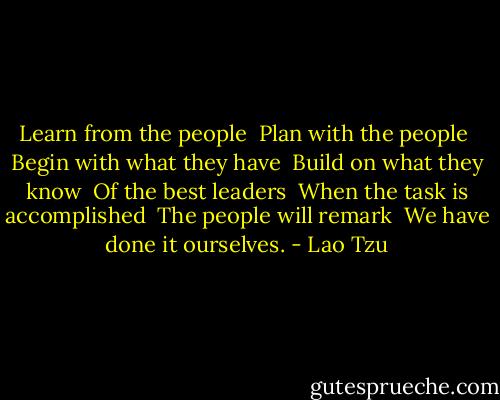 Learn from the people <br />Plan with the people <br />Begin with what they have <br />Build on what they know <br />Of the best leaders <br />When the task is accomplished <br />The people will remark <br />We have done it ourselves. - Lao Tzu