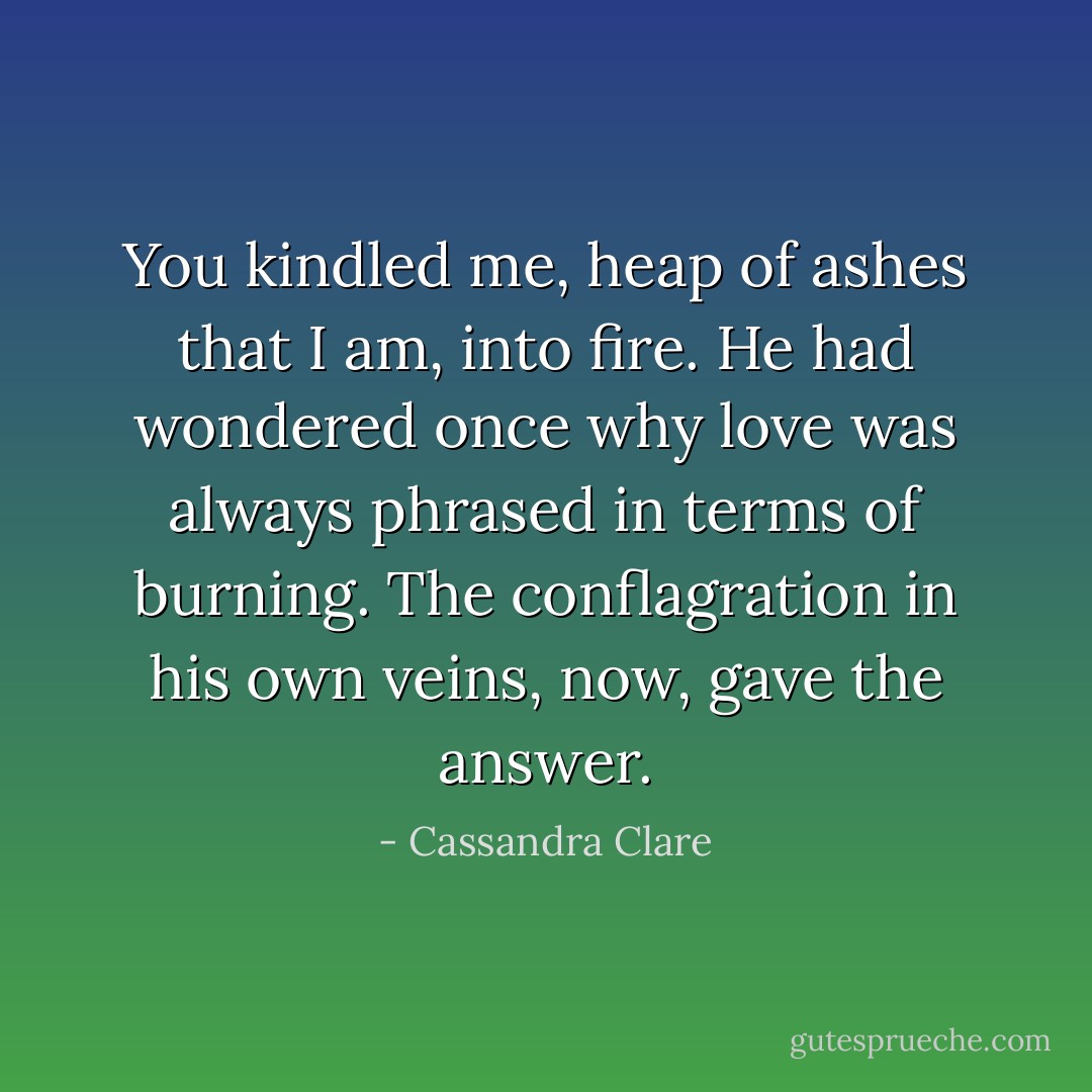 You kindled me, heap of ashes that I am, into fire. He had wondered once why love was always phrased in terms of burning. The conflagration in his own veins, now, gave the answer. - Cassandra Clare