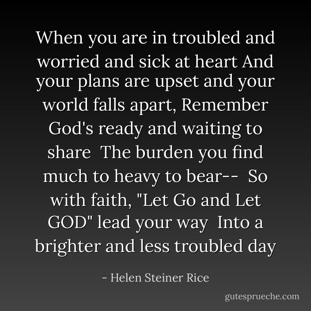 When you are in troubled and worried and sick at heart<br />And your plans are upset and your world falls apart,<br />Remember God's ready and waiting to share<br /><br />The burden you find much to heavy to bear--<br /><br />So with faith, "Let Go and Let GOD" lead your way<br /><br />Into a brighter and less troubled day - Helen Steiner Rice