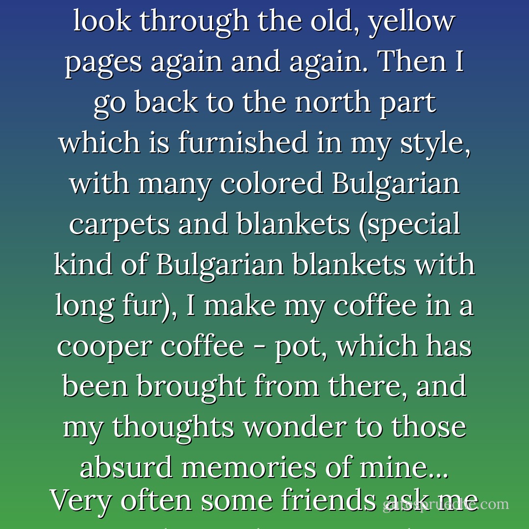 So long time has passed since those days, and since that story, which is still vivid in my memory, and even more vivid than all the rest. Some times I stay alone in my work - room here, in my father's old mansion in Pasadena, and I look through the old, yellow pages again and again. Then I go back to the north part which is furnished in my style, with many colored Bulgarian carpets and blankets (special kind of Bulgarian blankets with long fur), I make my coffee in a cooper coffee - pot, which has been brought from there, and my thoughts wonder to those absurd memories of mine...<br />Very often some friends ask me - what is that unusual memories of yours? I can't explain to them, better say I don't want to, and I always avoid the answer by saying - a la Bulgaro - in a Bulgarian way..."Oh, yes, yes"... - Alexandar Tomov