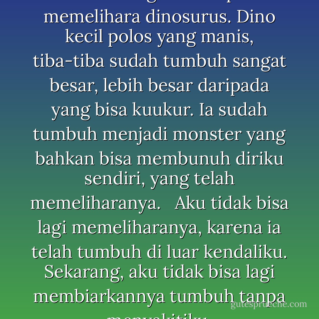 Ternyata memelihara cinta sebelah tangan itu seperti memelihara dinosurus. Dino kecil polos yang manis, tiba-tiba sudah tumbuh sangat besar, lebih besar daripada yang bisa kuukur. Ia sudah tumbuh menjadi monster yang bahkan bisa membunuh diriku sendiri, yang telah memeliharanya. <br /><br />Aku tidak bisa lagi memeliharanya, karena ia telah tumbuh di luar kendaliku. Sekarang, aku tidak bisa lagi membiarkannya tumbuh tanpa menyakitiku. - Ayuwidya