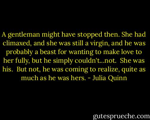 A gentleman might have stopped then. She had climaxed, and she was still a virgin, and he was probably a beast for wanting to make love to her fully, but he simply couldn't...not.<br /><br />She was his.<br /><br />But not, he was coming to realize, quite as much as he was hers. - Julia Quinn