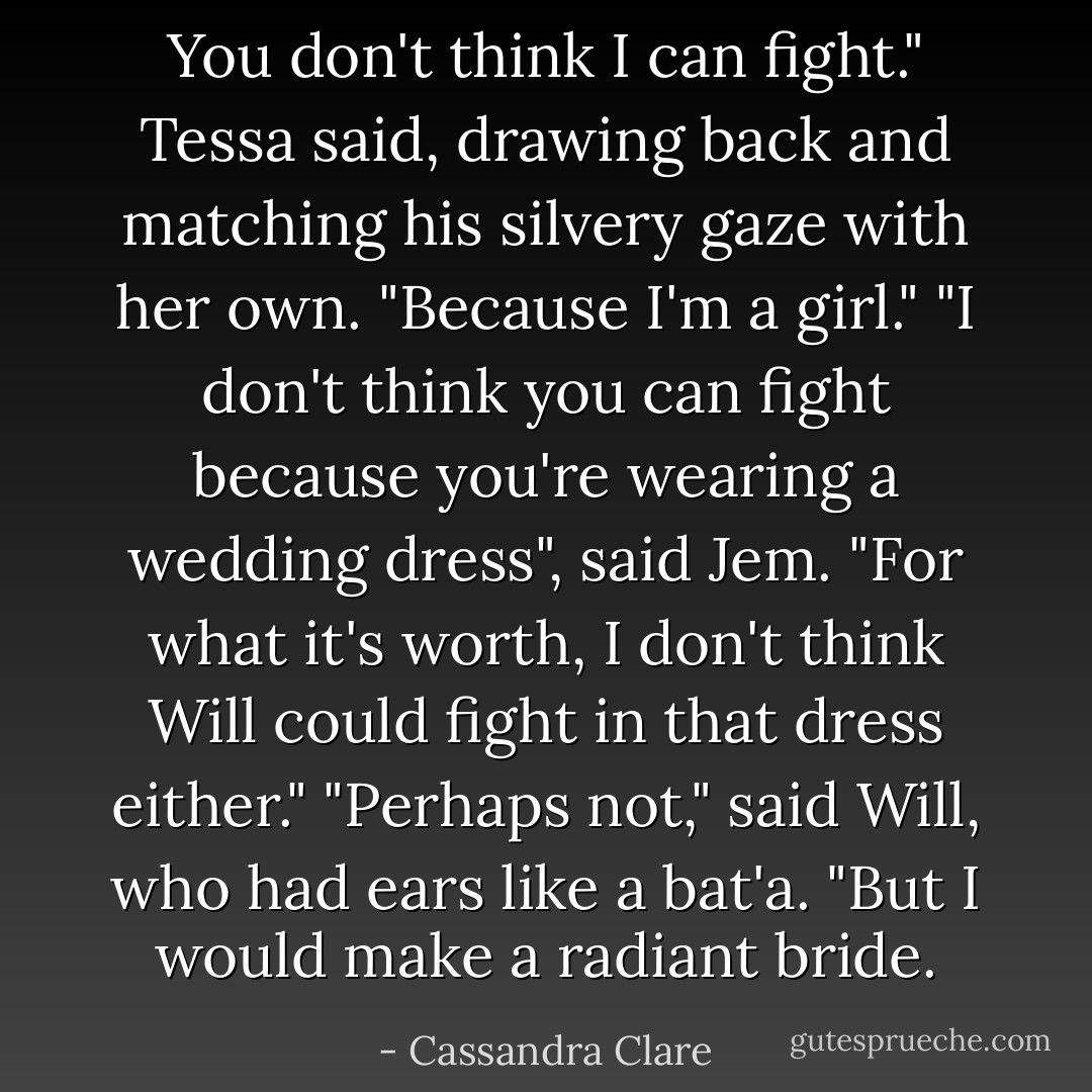 You don't think I can fight." Tessa said, drawing back and matching his silvery gaze with her own. "Because I'm a girl."<br />"I don't think you can fight because you're wearing a wedding dress", said Jem. "For what it's worth, I don't think Will could fight in that dress either."<br />"Perhaps not," said Will, who had ears like a bat'a. "But I would make a radiant bride. - Cassandra Clare