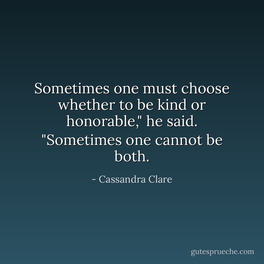 Sometimes one must choose whether to be kind or honorable," he said. "Sometimes one cannot be both. - Cassandra Clare