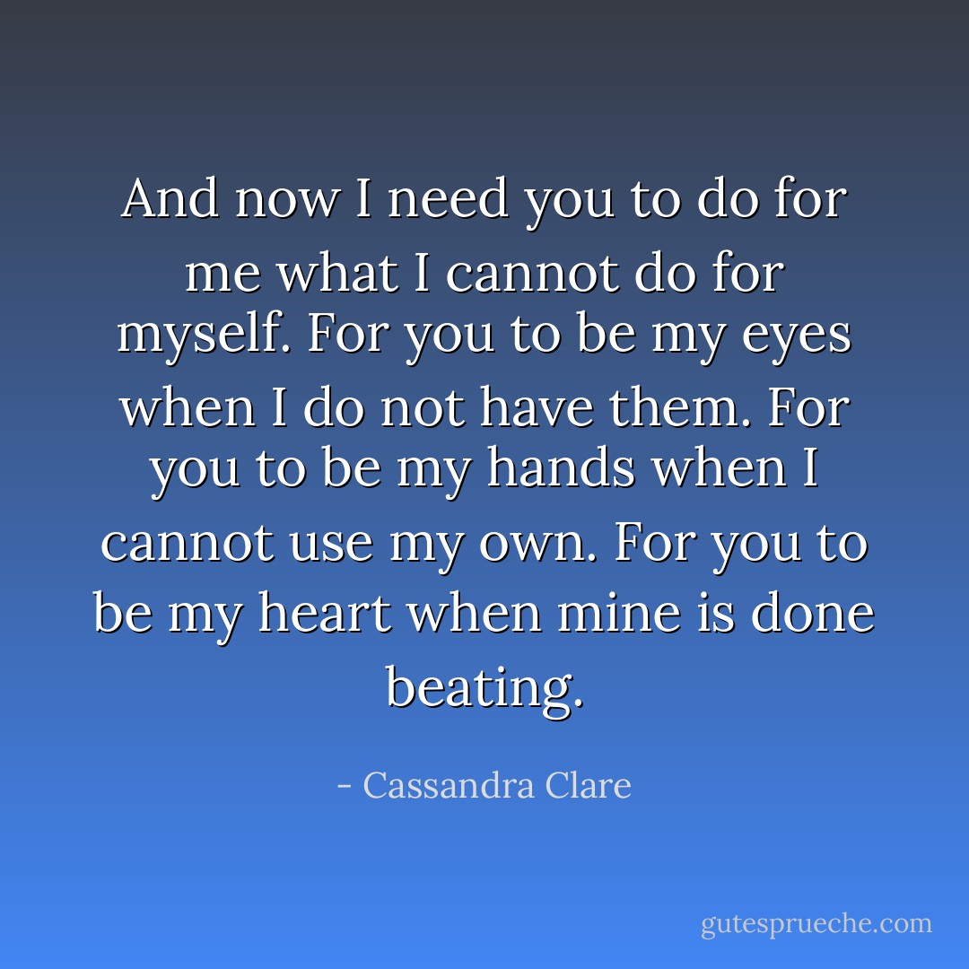 And now I need you to do for me what I cannot do for myself. For you to be my eyes when I do not have them. For you to be my hands when I cannot use my own. For you to be my heart when mine is done beating. - Cassandra Clare