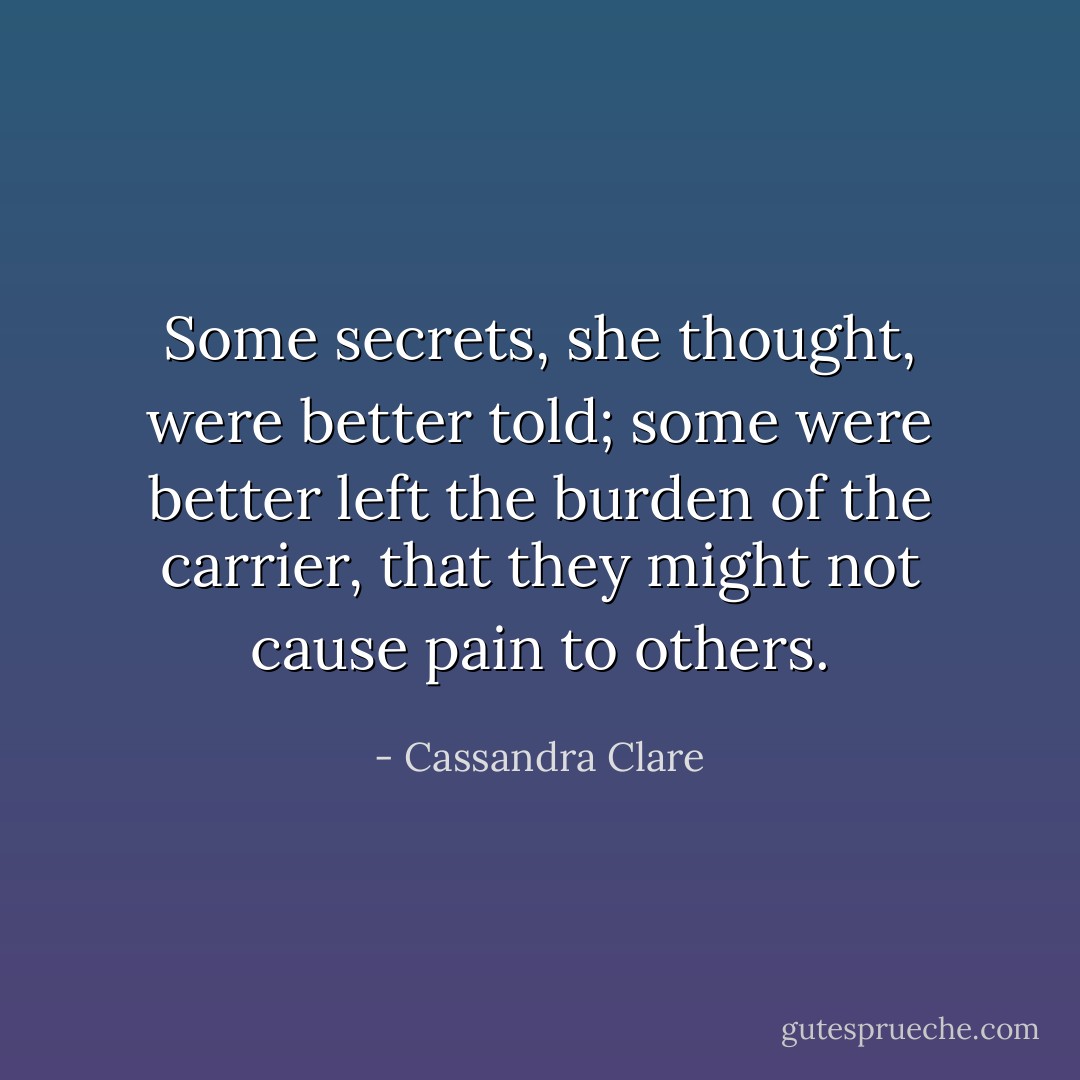 Some secrets, she thought, were better told; some were better left the burden of the carrier, that they might not cause pain to others. - Cassandra Clare