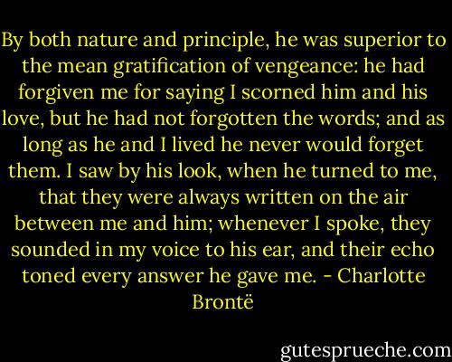 By both nature and principle, he was superior to the mean gratification of vengeance: he had forgiven me for saying I scorned him and his love, but he had not forgotten the words; and as long as he and I lived he never would forget them. I saw by his look, when he turned to me, that they were always written on the air between me and him; whenever I spoke, they sounded in my voice to his ear, and their echo toned every answer he gave me. - Charlotte Brontë