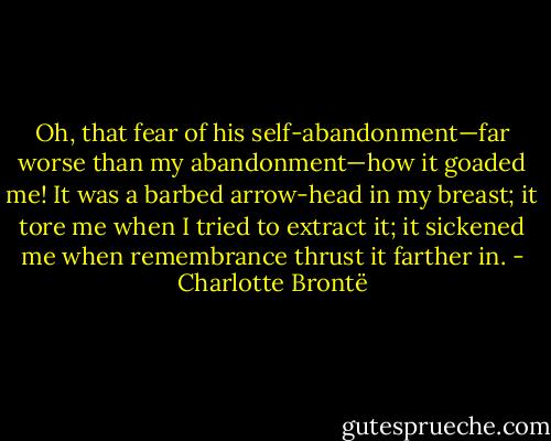 Oh, that fear of his self-abandonment—far worse than my abandonment—how it goaded me! It was a barbed arrow-head in my breast; it tore me when I tried to extract it; it sickened me when remembrance thrust it farther in. - Charlotte Brontë
