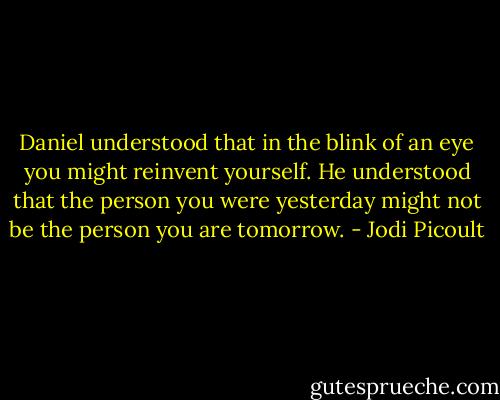 Daniel understood that in the blink of an eye you might reinvent yourself. He understood that the person you were yesterday might not be the person you are tomorrow. - Jodi Picoult