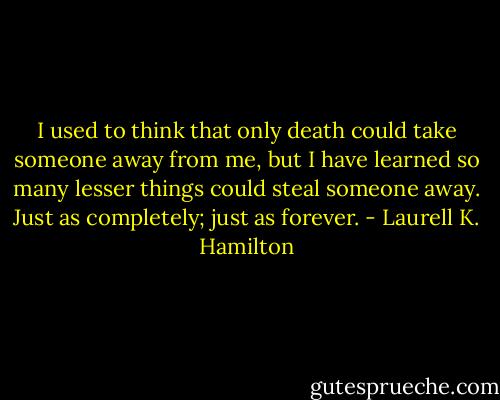 I used to think that only death could take someone away from me, but I have learned so many lesser things could steal someone away. Just as completely; just as forever. - Laurell K. Hamilton