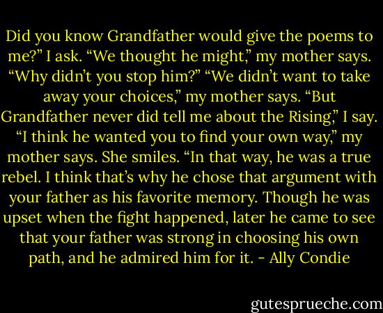 Did you know Grandfather would give the poems to me?” I ask.<br />“We thought he might,” my mother says.<br />“Why didn’t you stop him?”<br />“We didn’t want to take away your choices,” my mother says.<br />“But Grandfather never did tell me about the Rising,” I say.<br />“I think he wanted you to find your own way,” my mother says. She smiles. “In that way, he was a true rebel. I think that’s why he chose that argument with your father as his favorite memory. Though he was upset when the fight happened, later he came to see that your father was strong in choosing his own path, and he admired him for it. - Ally Condie