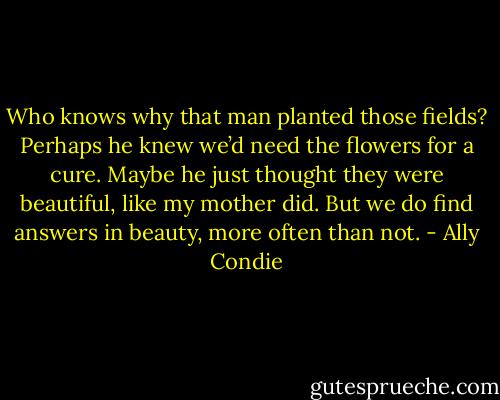 Who knows why that man planted those fields? Perhaps he knew we’d need the flowers for a cure. Maybe he just thought they were beautiful, like my mother did. But we do find answers in beauty, more often than not. - Ally Condie