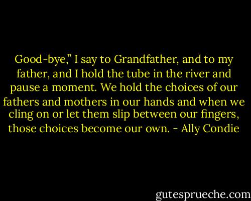 Good-bye,” I say to Grandfather, and to my father, and I hold the tube in the river and pause a moment. We hold the choices of our fathers and mothers in our hands and when we cling on or let them slip between our fingers, those choices become our own. - Ally Condie