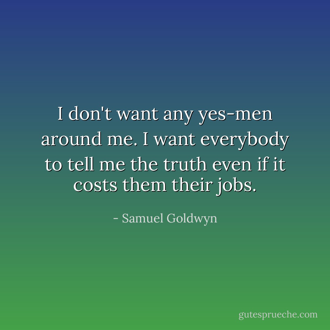 I don't want any yes-men around me. I want everybody to tell me the truth even if it costs them their jobs. - Samuel Goldwyn