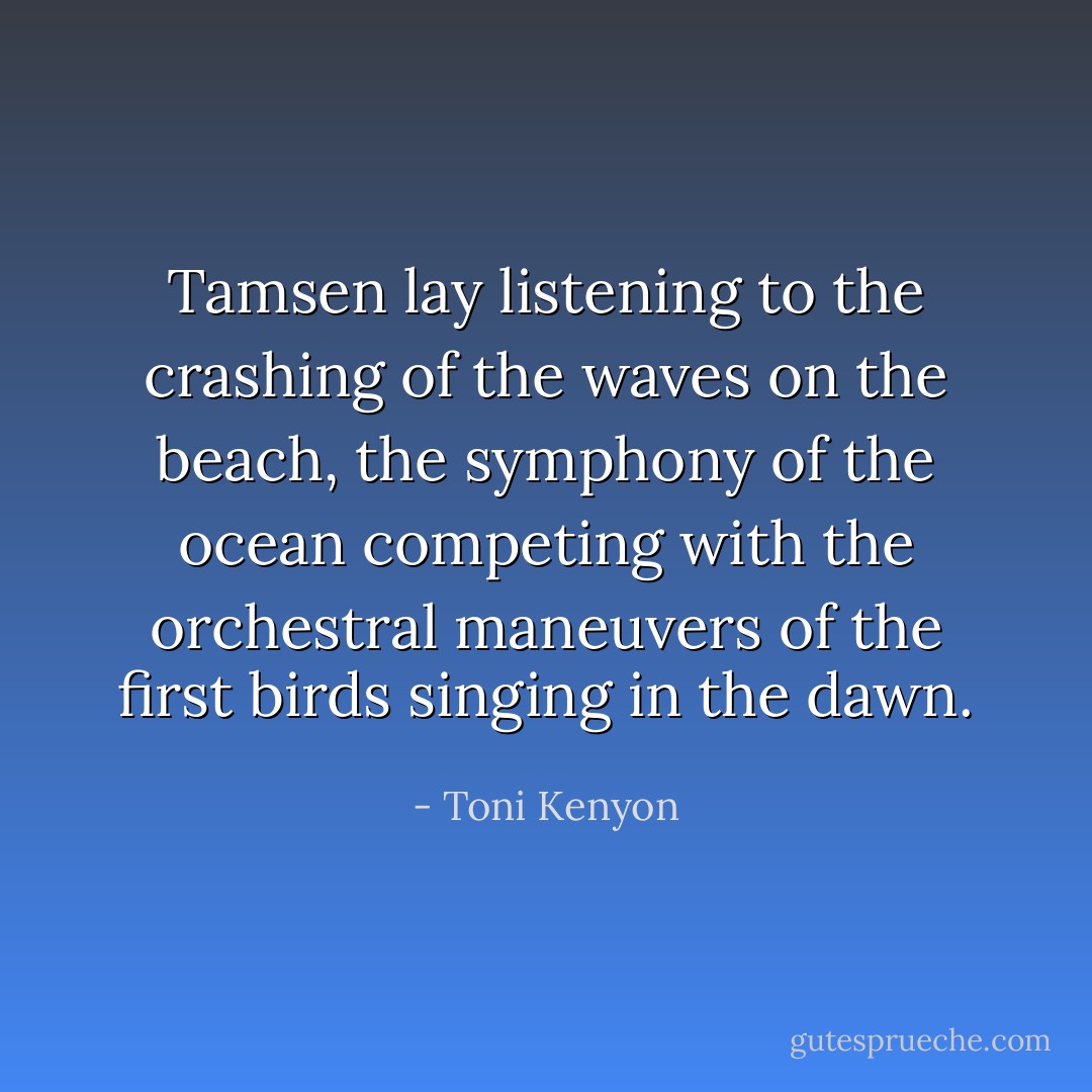 Tamsen lay listening to the crashing of the waves on the beach, the symphony of the ocean competing with the orchestral maneuvers of the first birds singing in the dawn. - Toni Kenyon