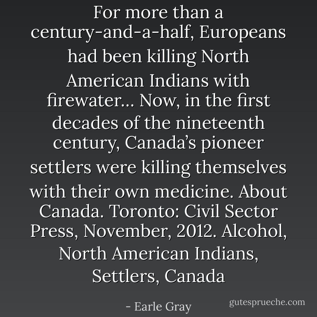 For more than a century-and-a-half, Europeans had been killing North American Indians with firewater… Now, in the first decades of the nineteenth century, Canada’s pioneer settlers were killing themselves with their own medicine. About Canada. Toronto: Civil Sector Press, November, 2012. Alcohol, North American Indians, Settlers, Canada - Earle Gray