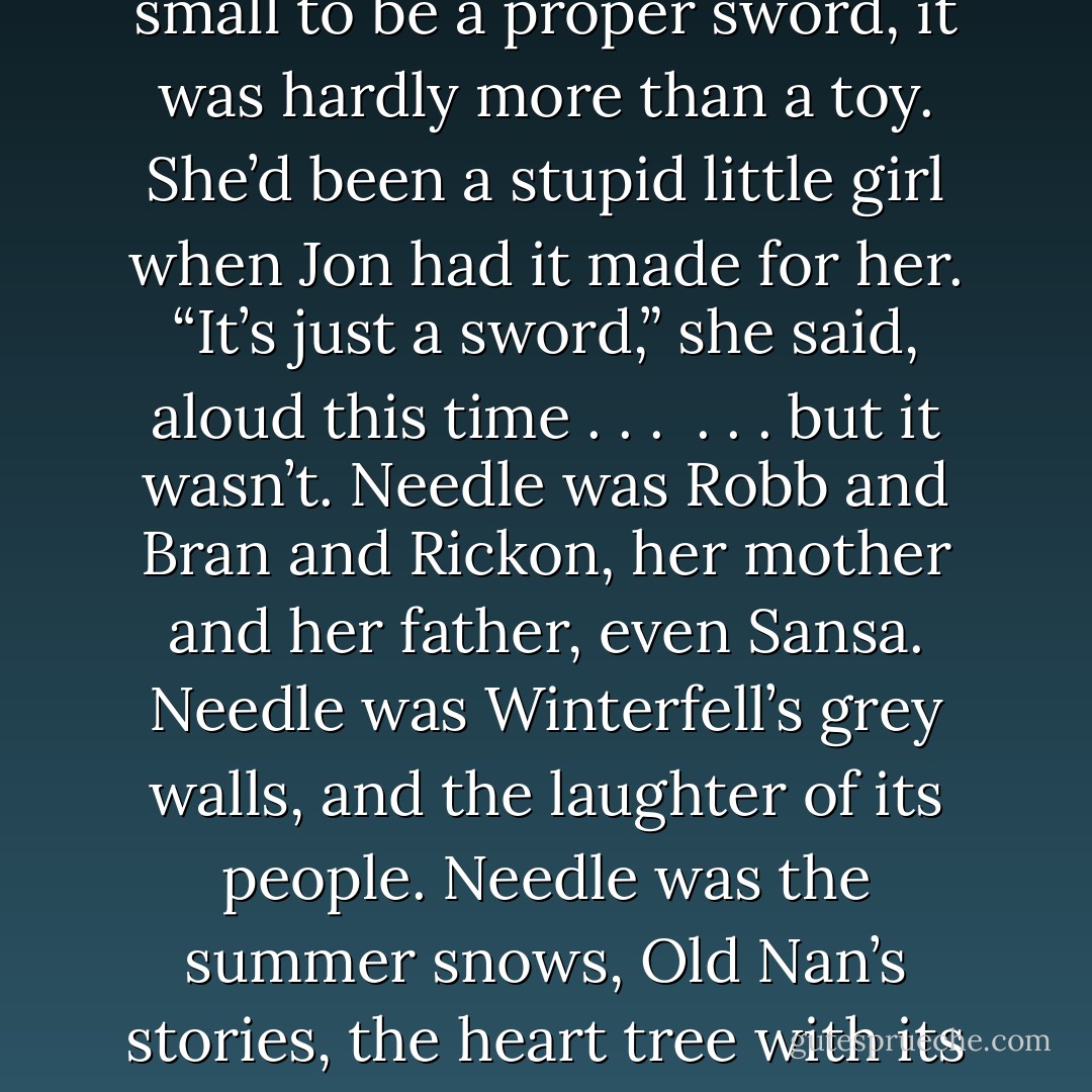 She stood on the end of the dock, pale and goosefleshed and shivering in the fog. In her hand, Needle seemed to whisper to her. Stick them with the pointy end, it said, and, don’t tell Sansa! Mikken’s mark was on the blade. It’s just a sword. If she needed a sword, there were a hundred under the temple. Needle was too small to be a proper sword, it was hardly more than a toy. She’d been a stupid little girl when Jon had it made for her. “It’s just a sword,” she said, aloud this time . . . <br />. . . but it wasn’t.<br />Needle was Robb and Bran and Rickon, her mother and her father, even Sansa. Needle was Winterfell’s grey walls, and the laughter of its people. Needle was the summer snows, Old Nan’s stories, the heart tree with its red leaves and scary face, the warm earthy smell of the glass gardens, the sound of the north wind rattling the shutters of her room. Needle was Jon Snow’s smile. He used to mess my hair and call me “little sister,” she remembered, and suddenly there were tears in her eyes. - George R.R. Martin