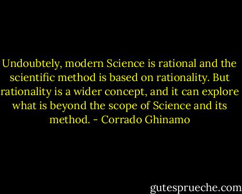 Undoubtely, modern Science is rational and the scientific method is based on rationality. But rationality is a wider concept, and it can explore what is beyond the scope of Science and its method. - Corrado Ghinamo