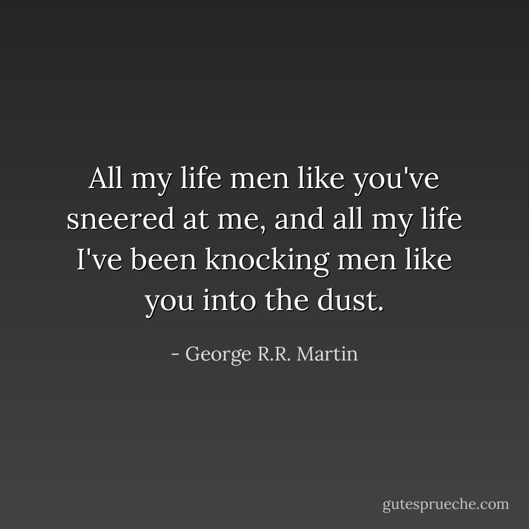 All my life men like you've sneered at me, and all my life I've been knocking men like you into the dust. - George R.R. Martin