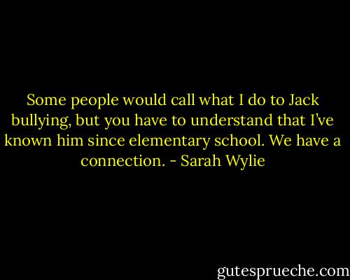 Some people would call what I do to Jack bullying, but you have to understand that I’ve known him since elementary school. We have a connection. - Sarah Wylie