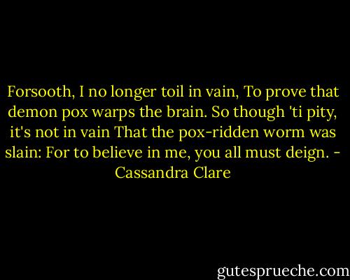 Forsooth, I no longer toil in vain,<br />To prove that demon pox warps the brain.<br />So though 'ti pity, it's not in vain<br />That the pox-ridden worm was slain:<br />For to believe in me, you all must deign. - Cassandra Clare