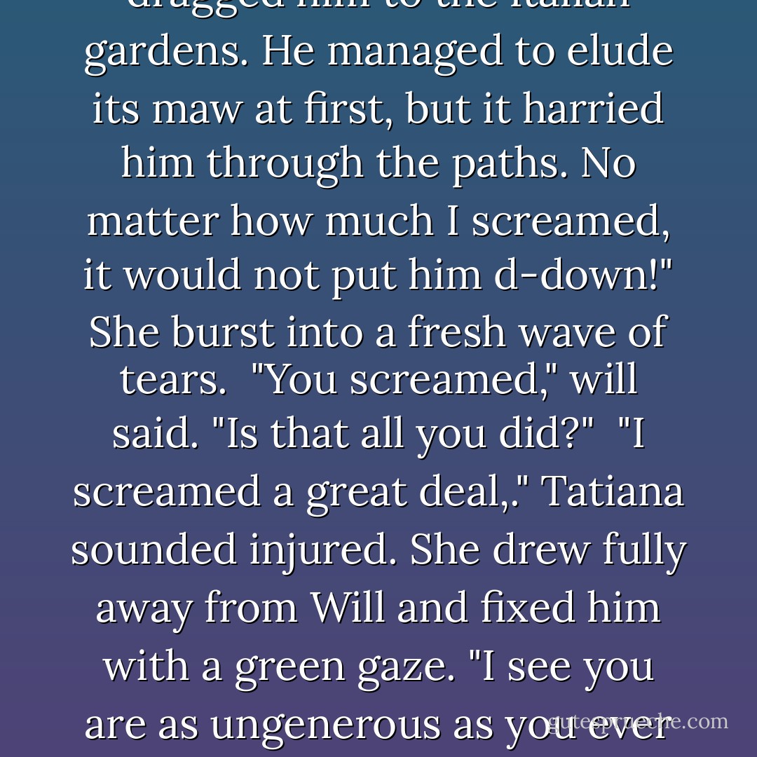 Th-there," she sobbed. "it dragged him to the Italian gardens. He managed to elude its maw at first, but it harried him through the paths. No matter how much I screamed, it would not put him d-down!" She burst into a fresh wave of tears.<br /><br />"You screamed," will said. "Is that all you did?"<br /><br />"I screamed a great deal,." Tatiana sounded injured. She drew fully away from Will and fixed him with a green gaze. "I see you are as ungenerous as you ever were. - Cassandra Clare