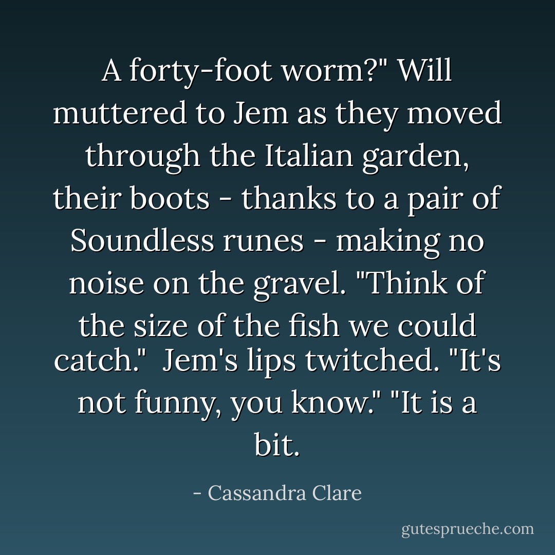 A forty-foot worm?" Will muttered to Jem as they moved through the Italian garden, their boots - thanks to a pair of Soundless runes - making no noise on the gravel. "Think of the size of the fish we could catch."<br /><br />Jem's lips twitched. "It's not funny, you know."<br />"It is a bit. - Cassandra Clare