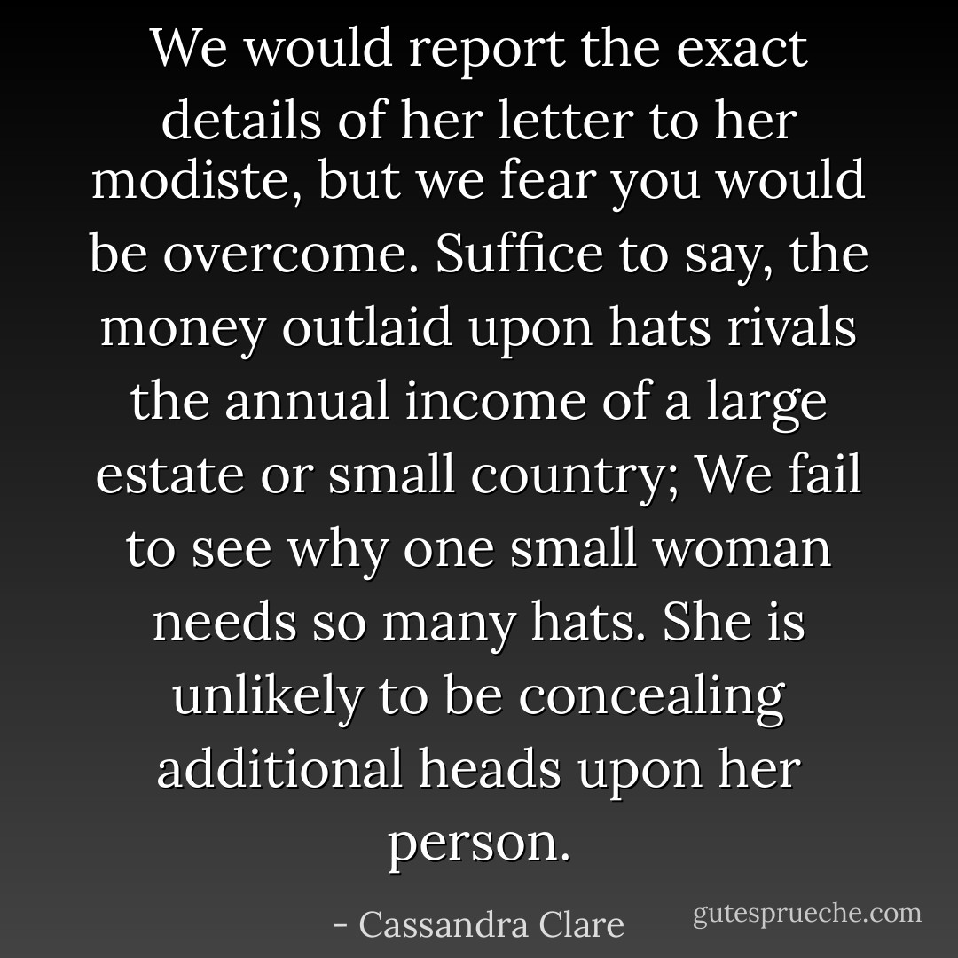 <i>We would report the exact details of her letter to her modiste, but we fear you would be overcome. Suffice to say, the money outlaid upon hats rivals the annual income of a large estate or small country; We fail to see why one small woman needs so many hats. She is unlikely to be concealing additional heads upon her person.</i> - Cassandra Clare