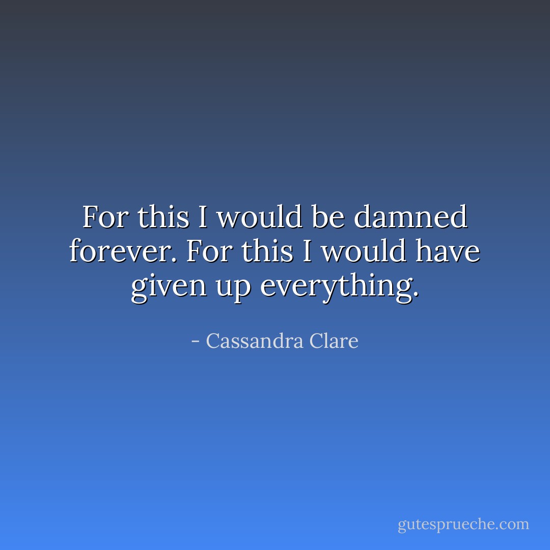 For this I would be damned forever. For this I would have given up everything. - Cassandra Clare