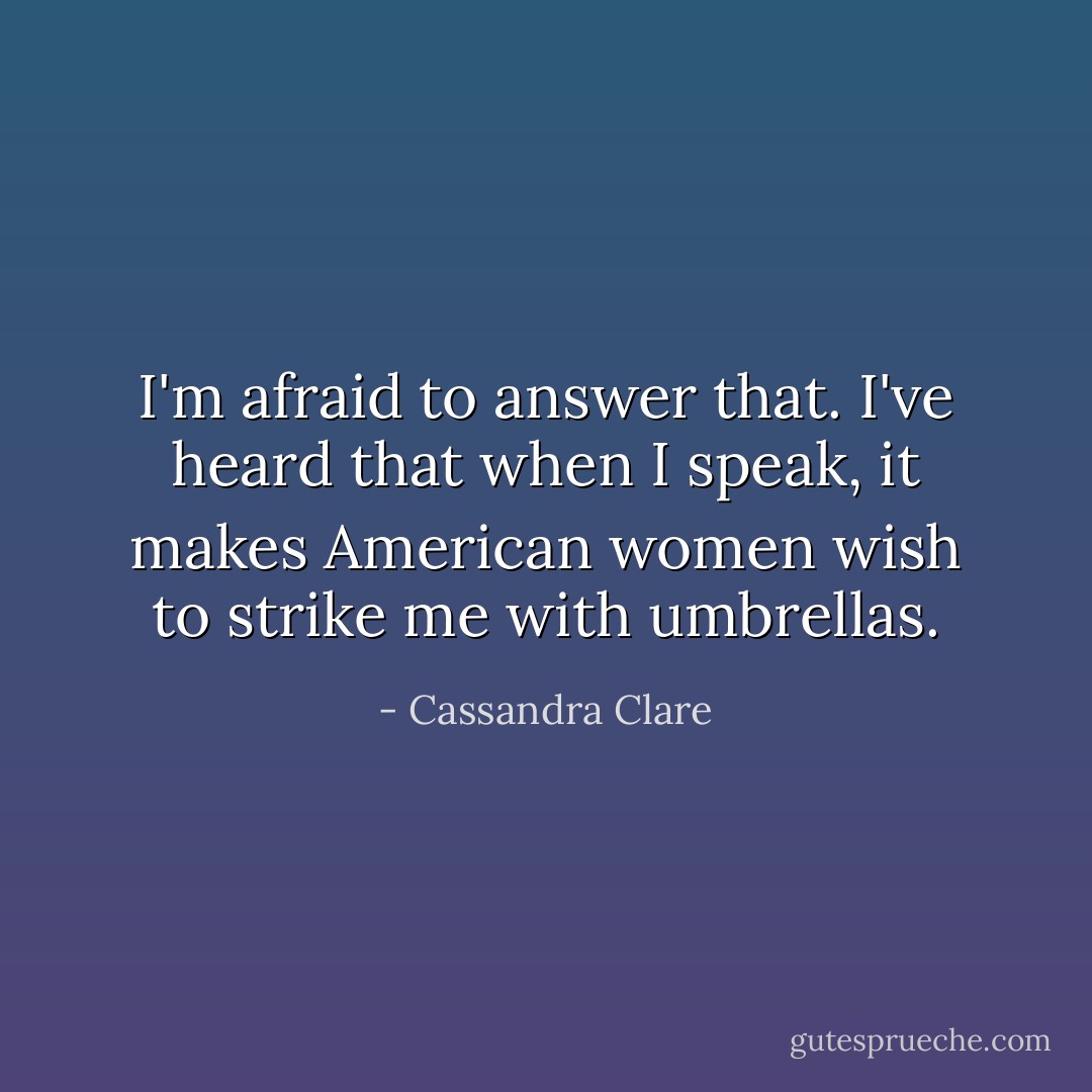 I'm afraid to answer that. I've heard that when I speak, it makes American women wish to strike me with umbrellas. - Cassandra Clare