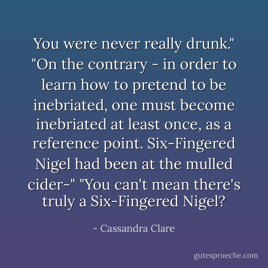 You were never really drunk."<br />"On the contrary - in order to learn how to pretend to be inebriated, one must become inebriated at least once, as a reference point. Six-Fingered Nigel had been at the mulled cider-"<br />"You can't mean there's truly a Six-Fingered Nigel? - Cassandra Clare