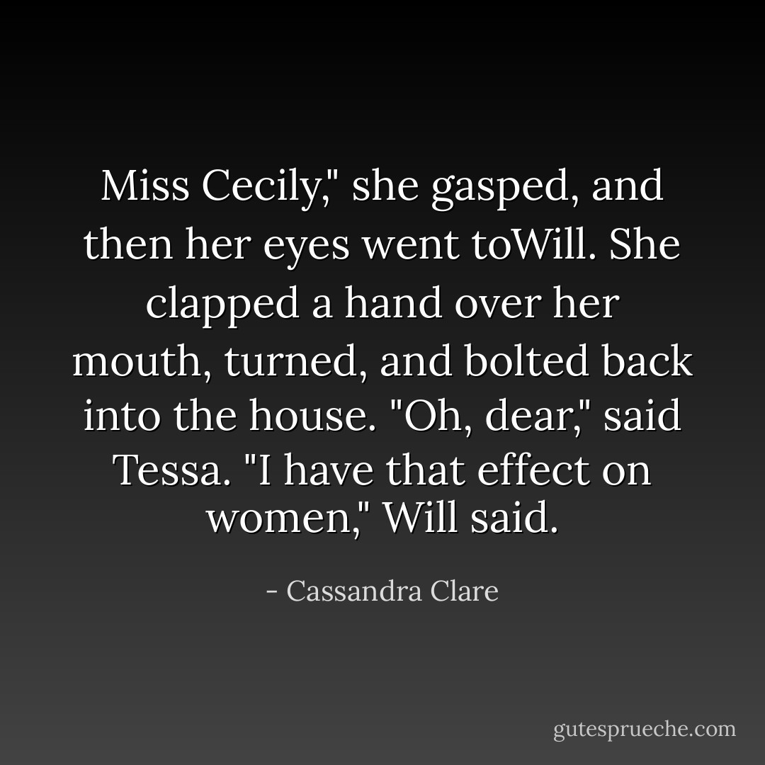 Miss <i>Cecily</i>," she gasped, and then her eyes went toWill. She clapped a hand over her mouth, turned, and bolted back into the house.<br />"Oh, dear," said Tessa.<br />"I have that effect on women," Will said. - Cassandra Clare