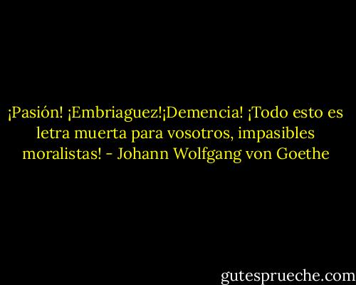 ¡Pasión! ¡Embriaguez!¡Demencia! ¡Todo esto es letra muerta para vosotros, impasibles moralistas! - Johann Wolfgang von Goethe